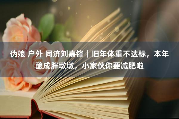 伪娘 户外 同济刘嘉锋｜旧年体重不达标，本年酿成胖墩墩，小家伙你要减肥啦