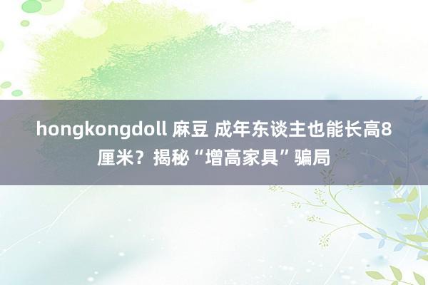 hongkongdoll 麻豆 成年东谈主也能长高8厘米？揭秘“增高家具”骗局