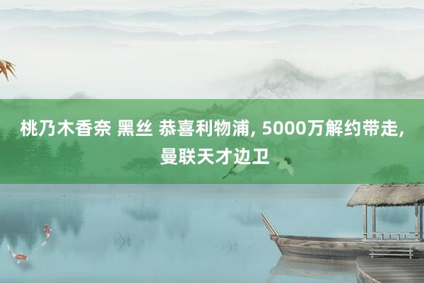 桃乃木香奈 黑丝 恭喜利物浦， 5000万解约带走， 曼联天才边卫