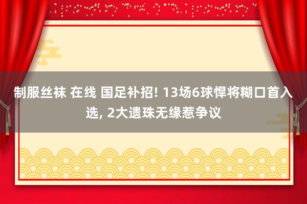 制服丝袜 在线 国足补招! 13场6球悍将糊口首入选， 2大遗珠无缘惹争议