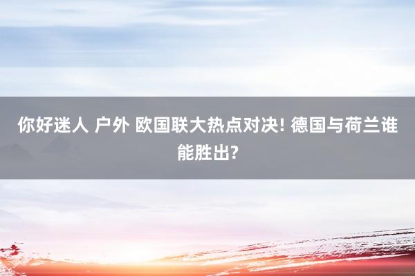 你好迷人 户外 欧国联大热点对决! 德国与荷兰谁能胜出?