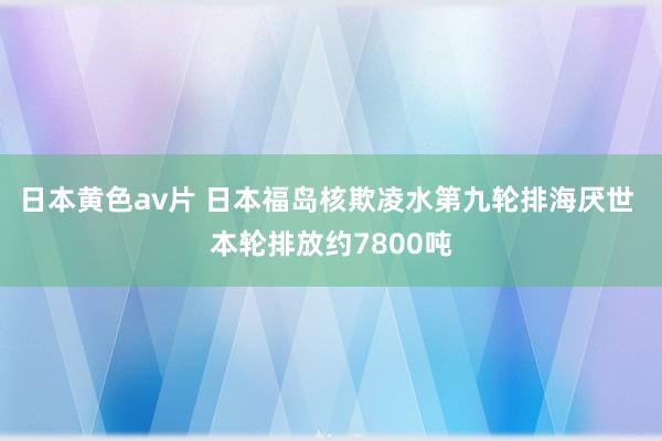 日本黄色av片 日本福岛核欺凌水第九轮排海厌世 本轮排放约7800吨