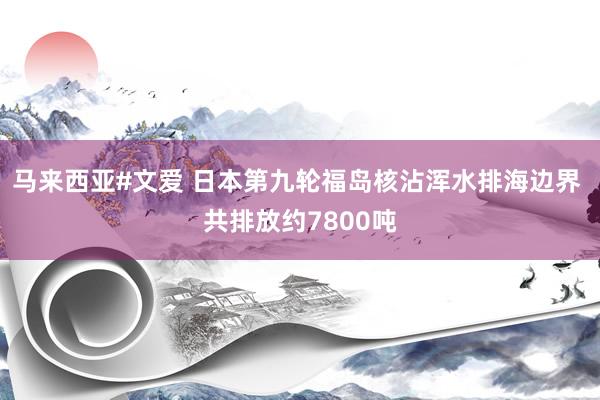 马来西亚#文爱 日本第九轮福岛核沾浑水排海边界 共排放约7800吨