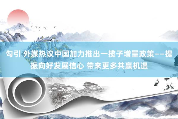 勾引 外媒热议中国加力推出一揽子增量政策——提振向好发展信心 带来更多共赢机遇