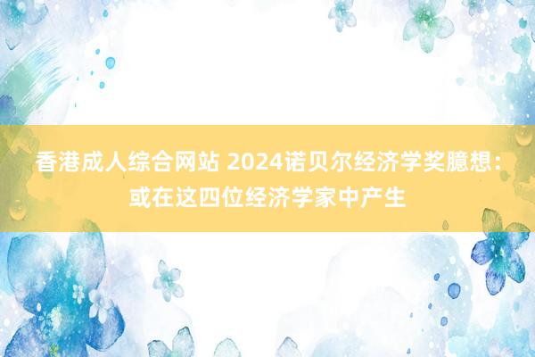 香港成人综合网站 2024诺贝尔经济学奖臆想：或在这四位经济学家中产生