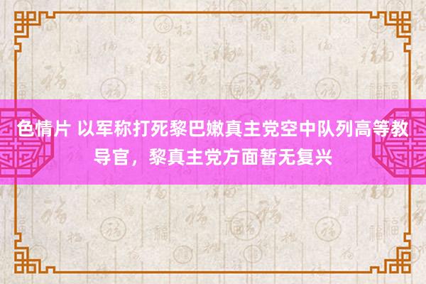 色情片 以军称打死黎巴嫩真主党空中队列高等教导官，黎真主党方面暂无复兴