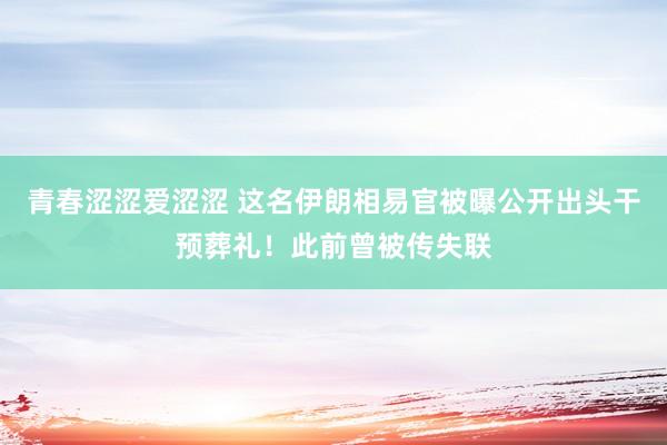 青春涩涩爱涩涩 这名伊朗相易官被曝公开出头干预葬礼！此前曾被传失联