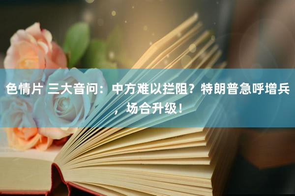 色情片 三大音问：中方难以拦阻？特朗普急呼增兵，场合升级！