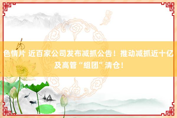 色情片 近百家公司发布减抓公告！推动减抓近十亿及高管“组团”清仓！