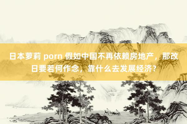 日本萝莉 porn 假如中国不再依赖房地产，那改日要若何作念，靠什么去发展经济？