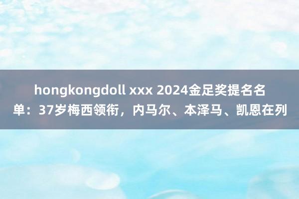 hongkongdoll xxx 2024金足奖提名名单：37岁梅西领衔，内马尔、本泽马、凯恩在列