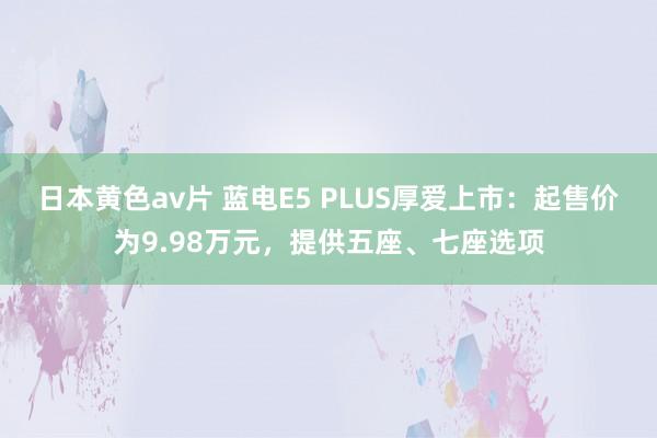 日本黄色av片 蓝电E5 PLUS厚爱上市：起售价为9.98万元，提供五座、七座选项