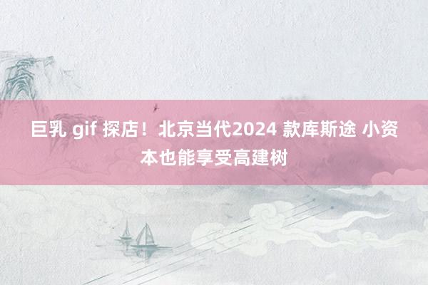 巨乳 gif 探店！北京当代2024 款库斯途 小资本也能享受高建树