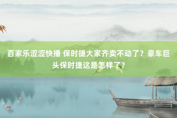 百家乐涩涩快播 保时捷大家齐卖不动了？豪车巨头保时捷这是怎样了？