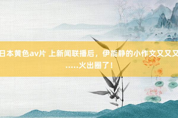 日本黄色av片 上新闻联播后，伊能静的小作文又又又.....火出圈了！