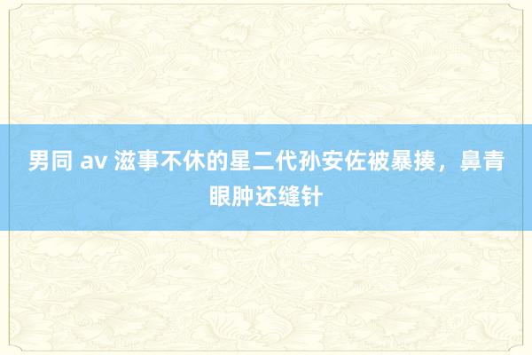 男同 av 滋事不休的星二代孙安佐被暴揍，鼻青眼肿还缝针