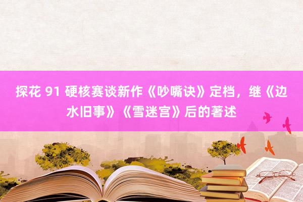 探花 91 硬核赛谈新作《吵嘴诀》定档，继《边水旧事》《雪迷宫》后的著述