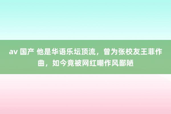 av 国产 他是华语乐坛顶流，曾为张校友王菲作曲，如今竟被网红嘲作风鄙陋