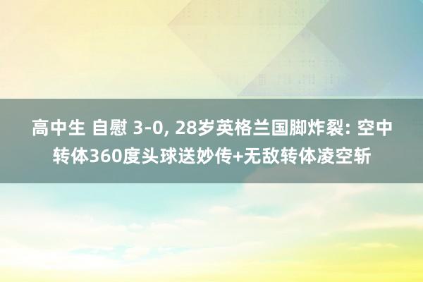 高中生 自慰 3-0， 28岁英格兰国脚炸裂: 空中转体360度头球送妙传+无敌转体凌空斩