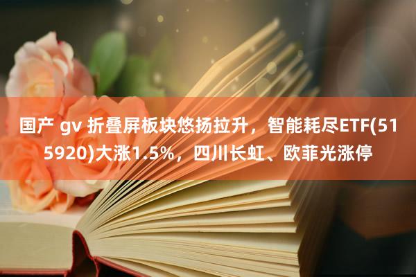 国产 gv 折叠屏板块悠扬拉升，智能耗尽ETF(515920)大涨1.5%，四川长虹、欧菲光涨停