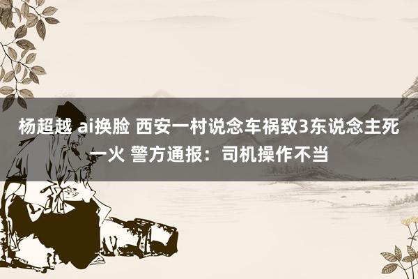 杨超越 ai换脸 西安一村说念车祸致3东说念主死一火 警方通报：司机操作不当