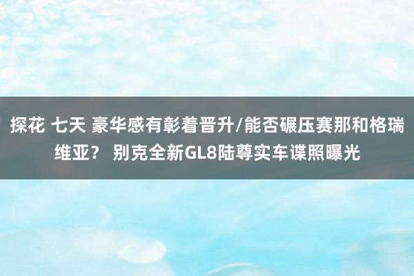 探花 七天 豪华感有彰着晋升/能否碾压赛那和格瑞维亚？ 别克全新GL8陆尊实车谍照曝光