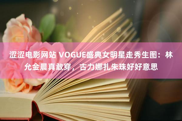 涩涩电影网站 VOGUE盛典女明星走秀生图：林允金晨真敢穿，古力娜扎朱珠好好意思