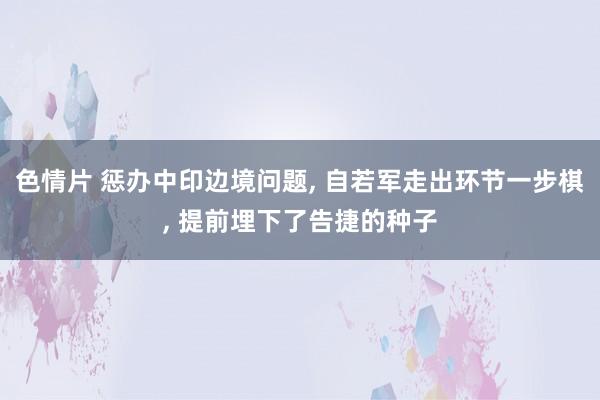 色情片 惩办中印边境问题， 自若军走出环节一步棋， 提前埋下了告捷的种子