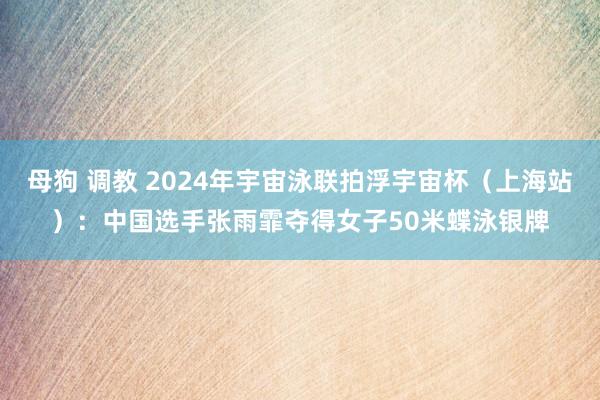 母狗 调教 2024年宇宙泳联拍浮宇宙杯（上海站）：中国选手张雨霏夺得女子50米蝶泳银牌