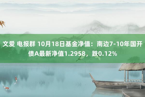 文爱 电报群 10月18日基金净值：南边7-10年国开债A最新净值1.2958，跌0.12%