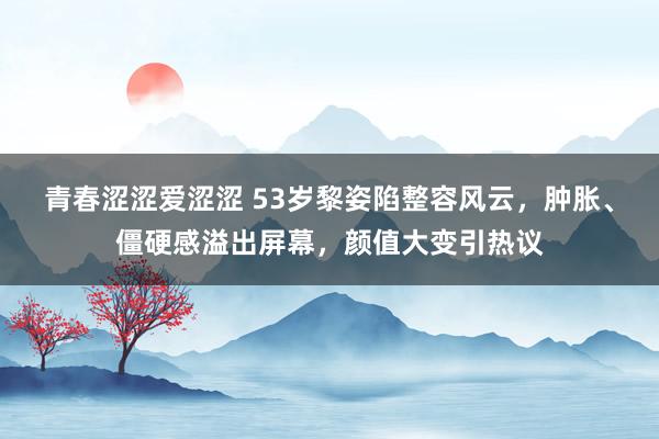 青春涩涩爱涩涩 53岁黎姿陷整容风云，肿胀、僵硬感溢出屏幕，颜值大变引热议