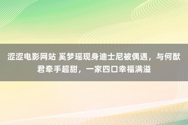 涩涩电影网站 奚梦瑶现身迪士尼被偶遇，与何猷君牵手超甜，一家四口幸福满溢