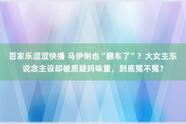 百家乐涩涩快播 马伊俐也“翻车了”？大女主东说念主设却被质疑妈味重，到底冤不冤？