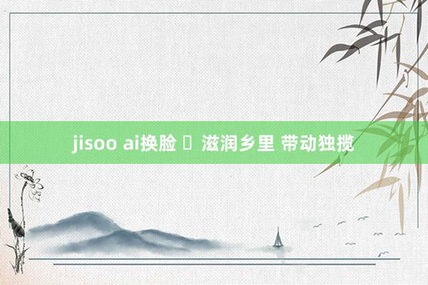 jisoo ai换脸 ​滋润乡里 带动独揽