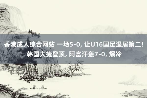 香港成人综合网站 一场5-0， 让U16国足退居第二! 韩国大捷登顶， 阿富汗轰7-0， 爆冷