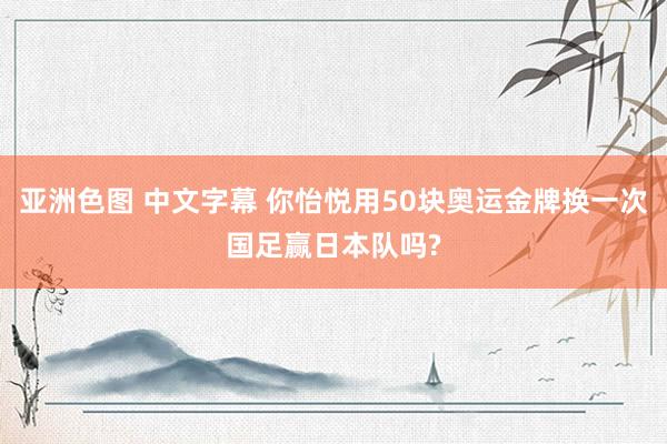 亚洲色图 中文字幕 你怡悦用50块奥运金牌换一次国足赢日本队吗?