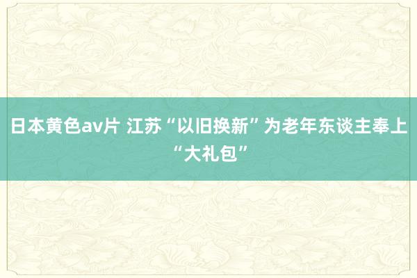 日本黄色av片 江苏“以旧换新”为老年东谈主奉上“大礼包”