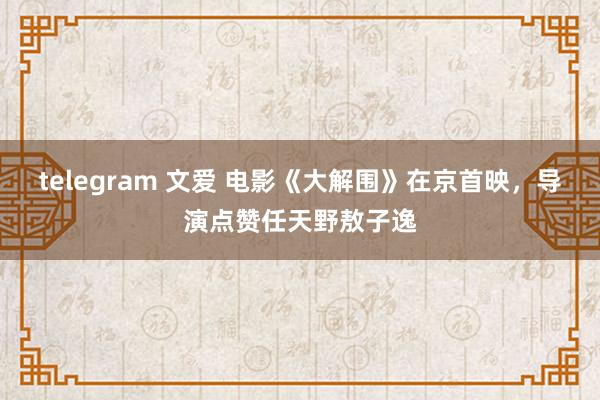 telegram 文爱 电影《大解围》在京首映，导演点赞任天野敖子逸