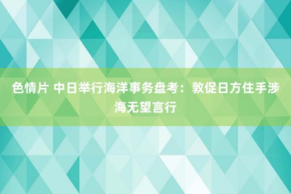 色情片 中日举行海洋事务盘考：敦促日方住手涉海无望言行