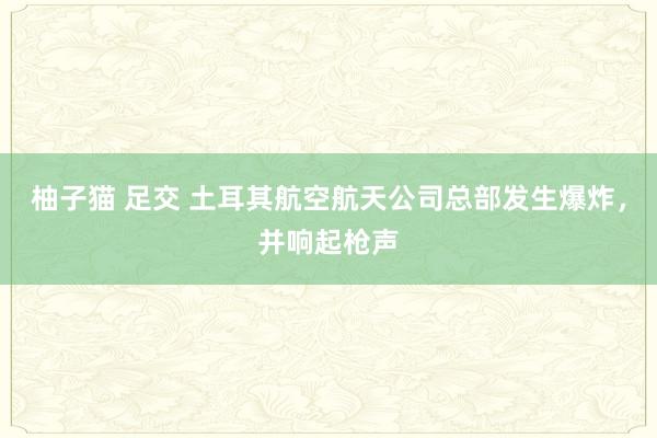 柚子猫 足交 土耳其航空航天公司总部发生爆炸，并响起枪声