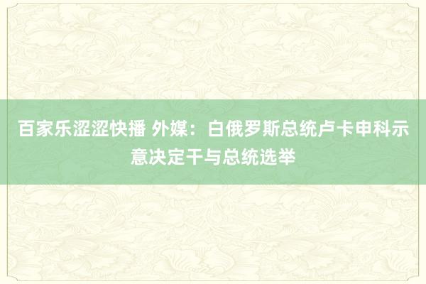 百家乐涩涩快播 外媒：白俄罗斯总统卢卡申科示意决定干与总统选举