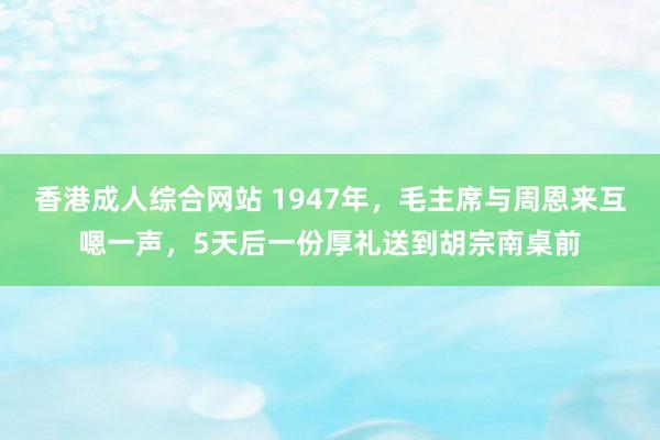 香港成人综合网站 1947年，毛主席与周恩来互嗯一声，5天后一份厚礼送到胡宗南桌前