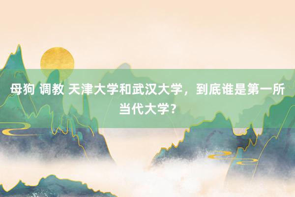 母狗 调教 天津大学和武汉大学，到底谁是第一所当代大学？