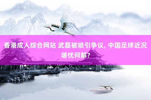 香港成人综合网站 武磊被喷引争议， 中国足球近况堪忧何解?