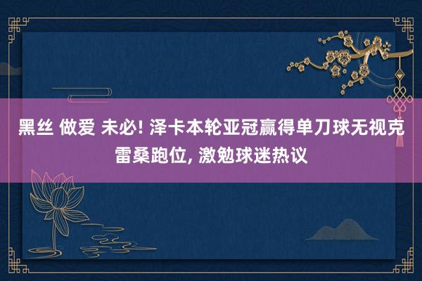 黑丝 做爱 未必! 泽卡本轮亚冠赢得单刀球无视克雷桑跑位， 激勉球迷热议