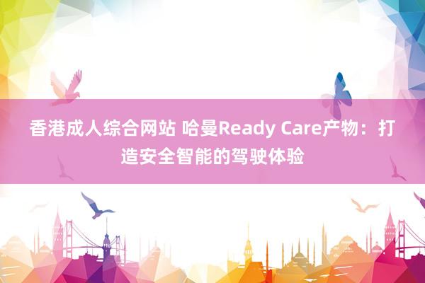 香港成人综合网站 哈曼Ready Care产物：打造安全智能的驾驶体验