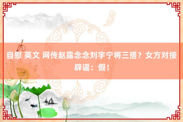 自慰 英文 网传赵露念念刘宇宁将三搭？女方对接辟谣：假！