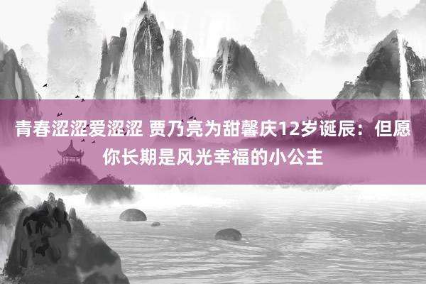 青春涩涩爱涩涩 贾乃亮为甜馨庆12岁诞辰：但愿你长期是风光幸福的小公主