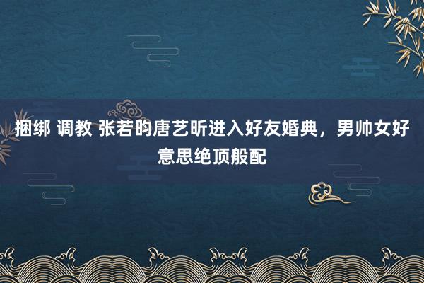 捆绑 调教 张若昀唐艺昕进入好友婚典，男帅女好意思绝顶般配