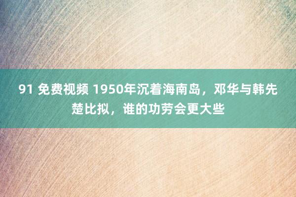 91 免费视频 1950年沉着海南岛，邓华与韩先楚比拟，谁的功劳会更大些